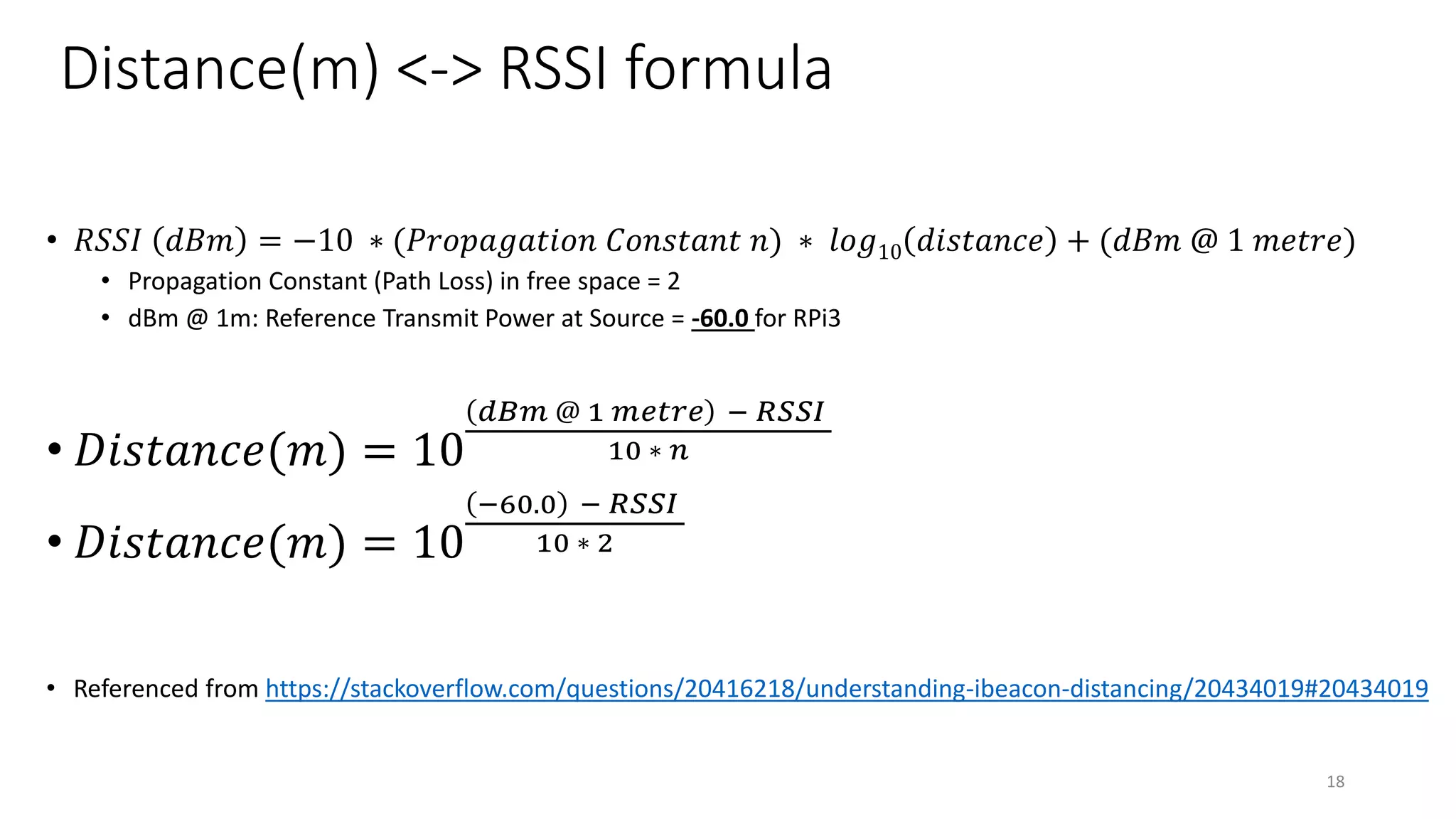 Distance(m) <-> RSSI formula
• 𝑅𝑆𝑆𝐼 𝑑𝐵𝑚 = −10 ∗ (𝑃𝑟𝑜𝑝𝑎𝑔𝑎𝑡𝑖𝑜𝑛 𝐶𝑜𝑛𝑠𝑡𝑎𝑛𝑡 𝑛) ∗ 𝑙𝑜𝑔10 𝑑𝑖𝑠𝑡𝑎𝑛𝑐𝑒 + (𝑑𝐵𝑚 @ 1 𝑚𝑒𝑡𝑟𝑒)
• Propagation Constant (Path Loss) in free space = 2
• dBm @ 1m: Reference Transmit Power at Source = -60.0 for RPi3
• 𝐷𝑖𝑠𝑡𝑎𝑛𝑐𝑒(𝑚) = 10
𝑑𝐵𝑚 @ 1 𝑚𝑒𝑡𝑟𝑒 − 𝑅𝑆𝑆𝐼
10 ∗ 𝑛
• 𝐷𝑖𝑠𝑡𝑎𝑛𝑐𝑒(𝑚) = 10
−60.0 − 𝑅𝑆𝑆𝐼
10 ∗ 2
• Referenced from https://stackoverflow.com/questions/20416218/understanding-ibeacon-distancing/20434019#20434019
18
 