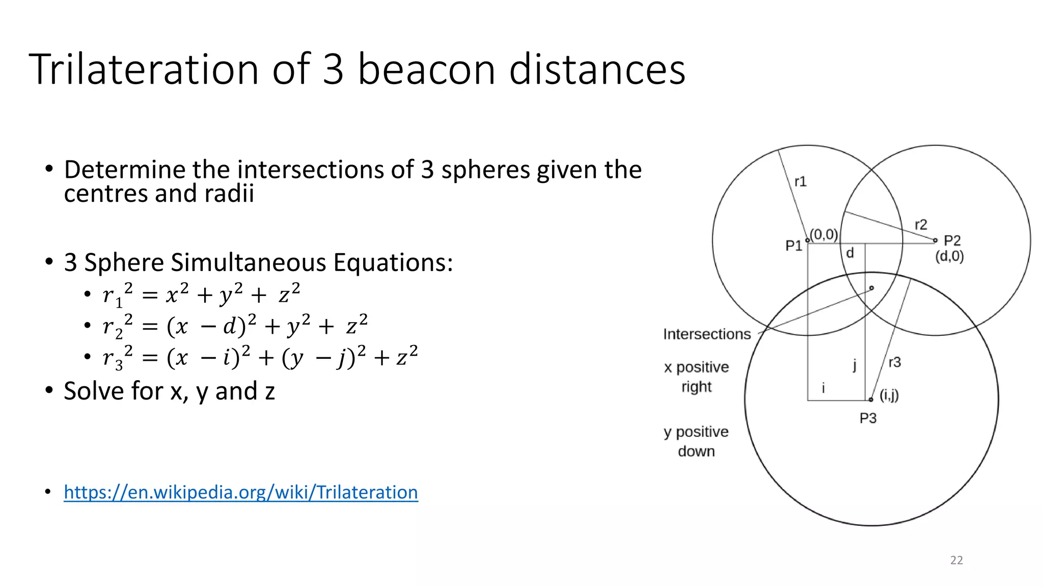 Trilateration of 3 beacon distances
• Determine the intersections of 3 spheres given the
centres and radii
• 3 Sphere Simultaneous Equations:
• 𝑟1
2 = 𝑥2 + 𝑦2 + 𝑧2
• 𝑟2
2 = (𝑥 − 𝑑)2 + 𝑦2 + 𝑧2
• 𝑟3
2
= (𝑥 − 𝑖)2
+ (𝑦 − 𝑗)2
+ 𝑧2
• Solve for x, y and z
• https://en.wikipedia.org/wiki/Trilateration
22
 