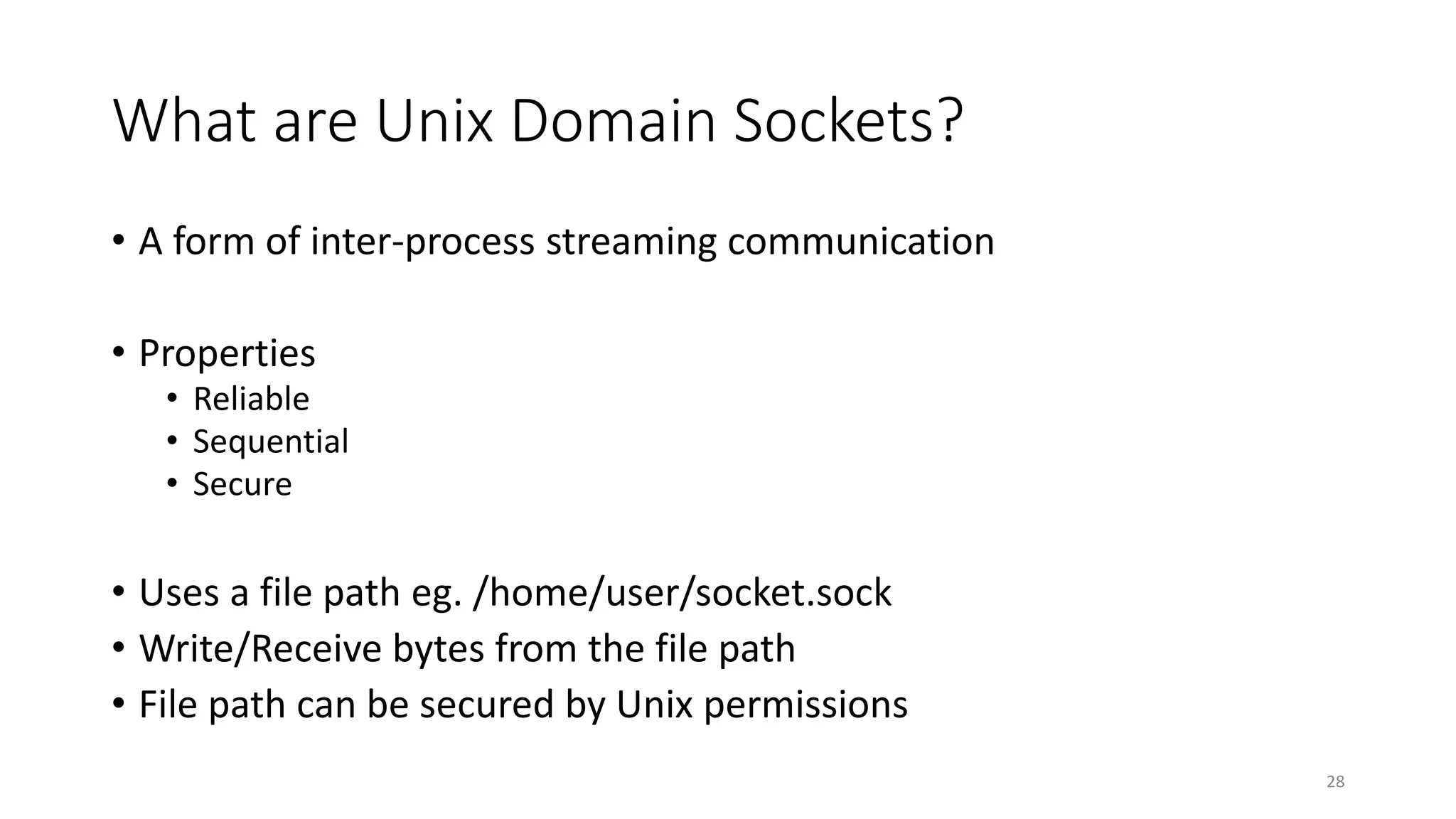 What are Unix Domain Sockets?
• A form of inter-process streaming communication
• Properties
• Reliable
• Sequential
• Secure
• Uses a file path eg. /home/user/socket.sock
• Write/Receive bytes from the file path
• File path can be secured by Unix permissions
28
 