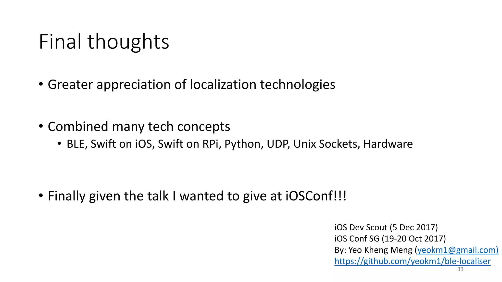 Final thoughts
• Greater appreciation of localization technologies
• Combined many tech concepts
• BLE, Swift on iOS, Swift on RPi, Python, UDP, Unix Sockets, Hardware
• Finally given the talk I wanted to give at iOSConf!!!
33
iOS Dev Scout (5 Dec 2017)
iOS Conf SG (19-20 Oct 2017)
By: Yeo Kheng Meng (yeokm1@gmail.com)
https://github.com/yeokm1/ble-localiser
 