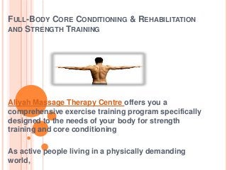 FULL-BODY CORE CONDITIONING & REHABILITATION
AND STRENGTH TRAINING

Aliyah Massage Therapy Centre offers you a
comprehensive exercise training program specifically
designed to the needs of your body for strength
training and core conditioning
As active people living in a physically demanding
world,

 
