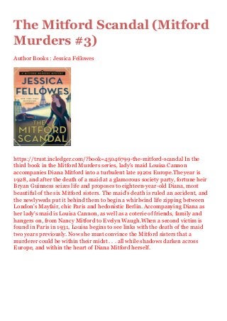 The Mitford Scandal (Mitford
Murders #3)
Author Books : Jessica Fellowes
https://trust.incledger.com/?book=45046799-the-mitford-scandal In the
third book in the Mitford Murders series, lady's maid Louisa Cannon
accompanies Diana Mitford into a turbulent late 1920s Europe.The year is
1928, and after the death of a maid at a glamorous society party, fortune heir
Bryan Guinness seizes life and proposes to eighteen-year-old Diana, most
beautiful of the six Mitford sisters. The maid's death is ruled an accident, and
the newlyweds put it behind them to begin a whirlwind life zipping between
London's Mayfair, chic Paris and hedonistic Berlin. Accompanying Diana as
her lady's maid is Louisa Cannon, as well as a coterie of friends, family and
hangers on, from Nancy Mitford to Evelyn Waugh.When a second victim is
found in Paris in 1931, Louisa begins to see links with the death of the maid
two years previously. Now she must convince the Mitford sisters that a
murderer could be within their midst . . . all while shadows darken across
Europe, and within the heart of Diana Mitford herself.
 