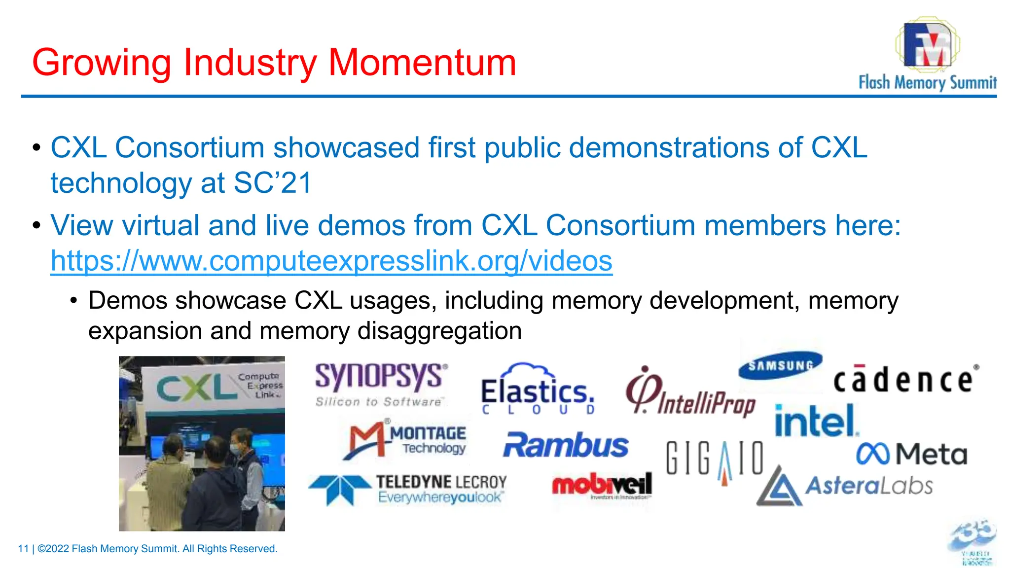 11 | ©2022 Flash Memory Summit. All Rights Reserved.
Growing Industry Momentum
• CXL Consortium showcased first public demonstrations of CXL
technology at SC’21
• View virtual and live demos from CXL Consortium members here:
https://www.computeexpresslink.org/videos
• Demos showcase CXL usages, including memory development, memory
expansion and memory disaggregation
 
