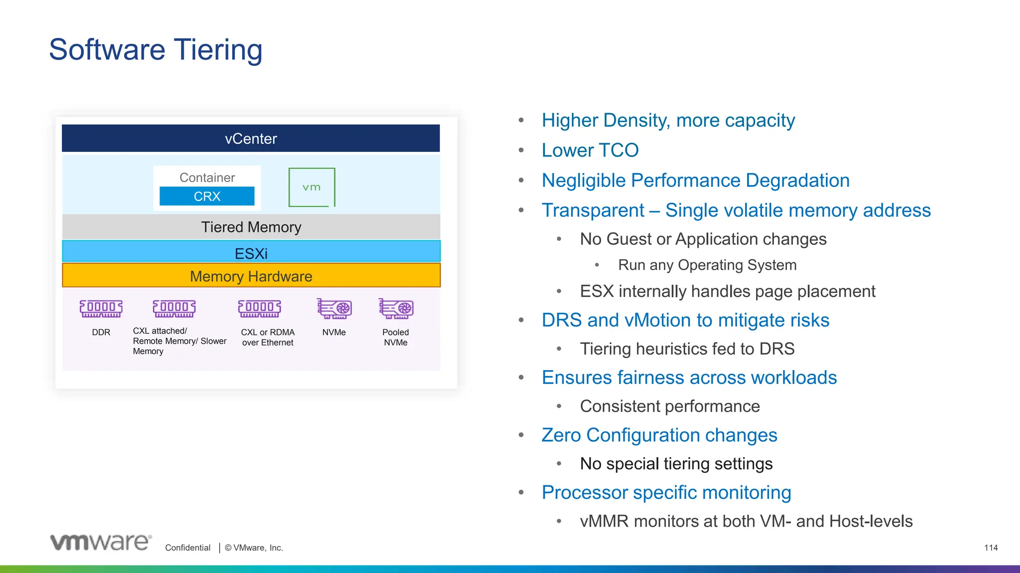 Confidential │ © VMware, Inc. 114
vCenter
Tiered Memory
ESXi
Memory Hardware
DDR CXL attached/
Remote Memory/ Slower
Memory
CXL or RDMA
over Ethernet
NVMe Pooled
NVMe
Container
CRX
• Higher Density, more capacity
• Lower TCO
• Negligible Performance Degradation
• Transparent – Single volatile memory address
• No Guest or Application changes
• Run any Operating System
• ESX internally handles page placement
• DRS and vMotion to mitigate risks
• Tiering heuristics fed to DRS
• Ensures fairness across workloads
• Consistent performance
• Zero Configuration changes
• No special tiering settings
• Processor specific monitoring
• vMMR monitors at both VM- and Host-levels
Software Tiering
 