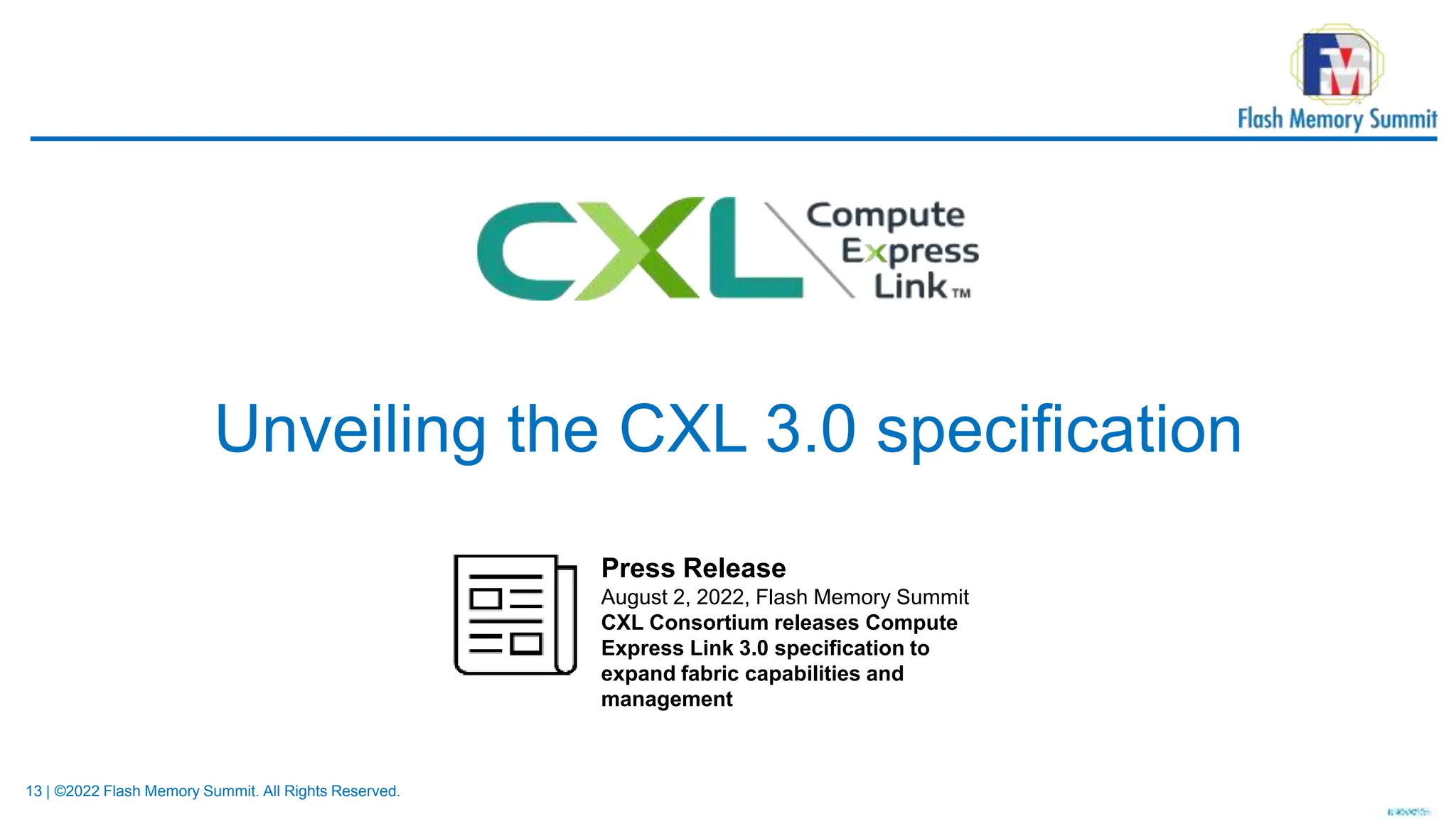 13 | ©2022 Flash Memory Summit. All Rights Reserved.
Unveiling the CXL 3.0 specification
Press Release
August 2, 2022, Flash Memory Summit
CXL Consortium releases Compute
Express Link 3.0 specification to
expand fabric capabilities and
management
 