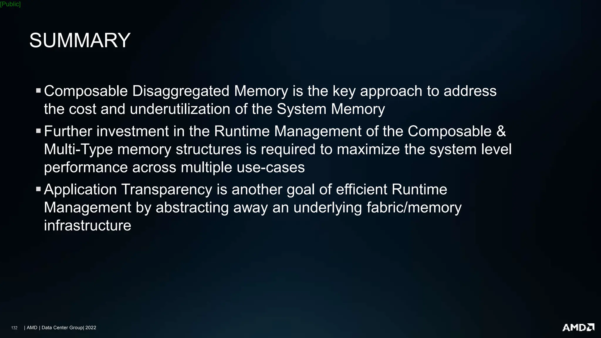 | AMD | Data Center Group| 2022
[Public]
SUMMARY
Composable Disaggregated Memory is the key approach to address
the cost and underutilization of the System Memory
Further investment in the Runtime Management of the Composable &
Multi-Type memory structures is required to maximize the system level
performance across multiple use-cases
Application Transparency is another goal of efficient Runtime
Management by abstracting away an underlying fabric/memory
infrastructure
 