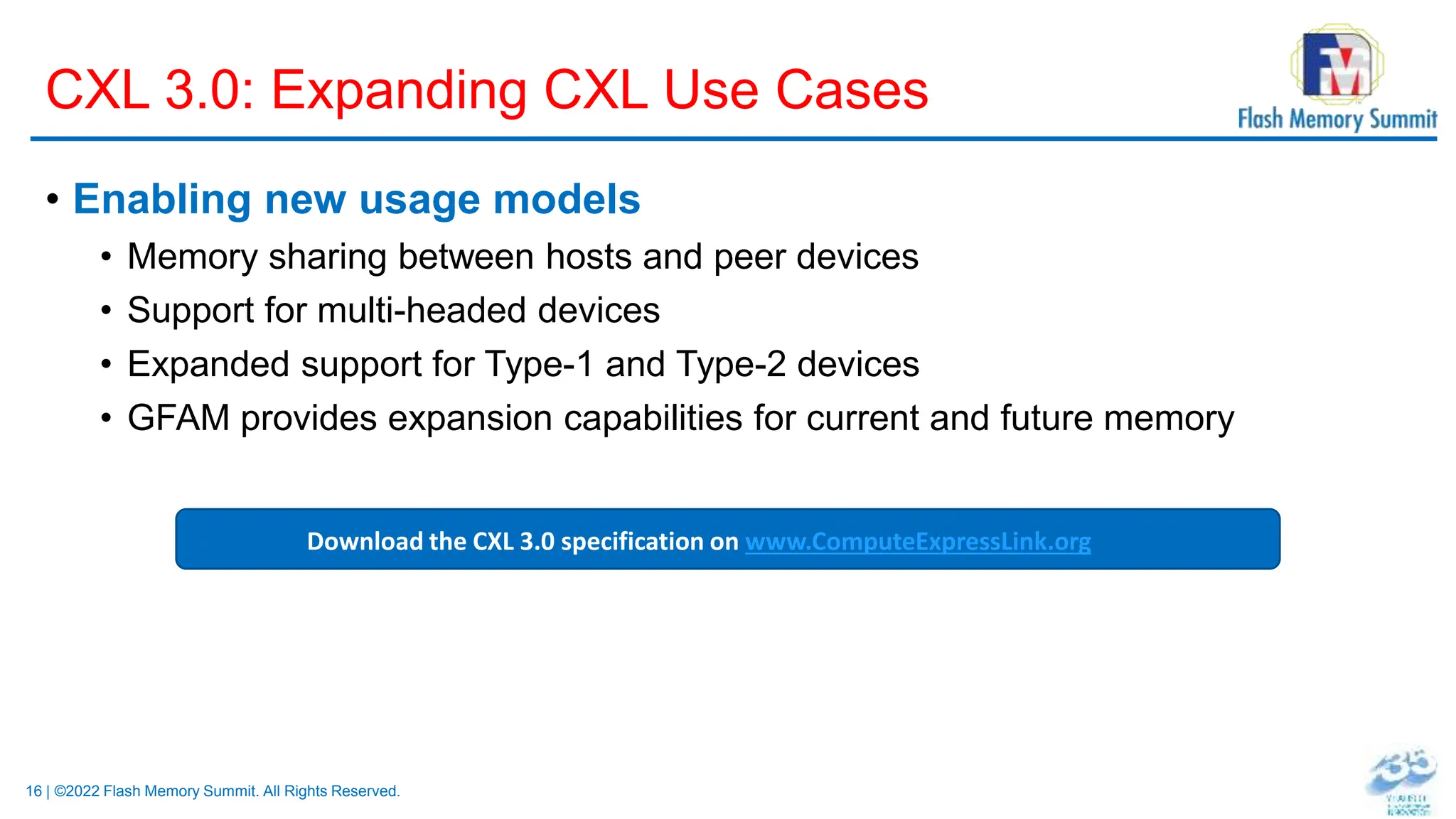 16 | ©2022 Flash Memory Summit. All Rights Reserved.
CXL 3.0: Expanding CXL Use Cases
• Enabling new usage models
• Memory sharing between hosts and peer devices
• Support for multi-headed devices
• Expanded support for Type-1 and Type-2 devices
• GFAM provides expansion capabilities for current and future memory
Download the CXL 3.0 specification on www.ComputeExpressLink.org
 