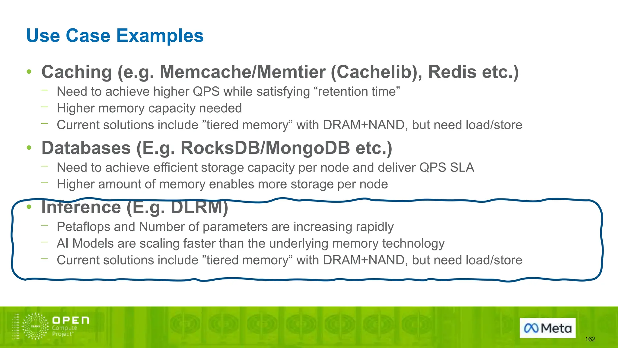 Use Case Examples
162
• Caching (e.g. Memcache/Memtier (Cachelib), Redis etc.)
⎻ Need to achieve higher QPS while satisfying “retention time”
⎻ Higher memory capacity needed
⎻ Current solutions include ”tiered memory” with DRAM+NAND, but need load/store
• Databases (E.g. RocksDB/MongoDB etc.)
⎻ Need to achieve efficient storage capacity per node and deliver QPS SLA
⎻ Higher amount of memory enables more storage per node
• Inference (E.g. DLRM)
⎻ Petaflops and Number of parameters are increasing rapidly
⎻ AI Models are scaling faster than the underlying memory technology
⎻ Current solutions include ”tiered memory” with DRAM+NAND, but need load/store
 