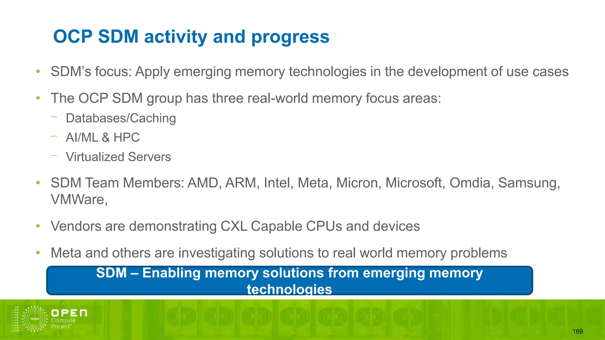 169
OCP SDM activity and progress
• SDM’s focus: Apply emerging memory technologies in the development of use cases
• The OCP SDM group has three real-world memory focus areas:
⎻ Databases/Caching
⎻ AI/ML & HPC
⎻ Virtualized Servers
• SDM Team Members: AMD, ARM, Intel, Meta, Micron, Microsoft, Omdia, Samsung,
VMWare,
• Vendors are demonstrating CXL Capable CPUs and devices
• Meta and others are investigating solutions to real world memory problems
SDM – Enabling memory solutions from emerging memory
technologies
 