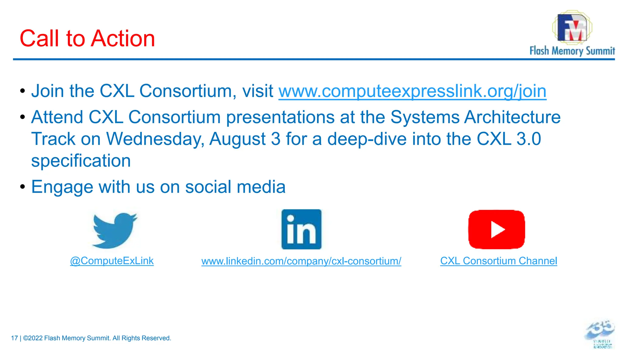 17 | ©2022 Flash Memory Summit. All Rights Reserved.
Call to Action
• Join the CXL Consortium, visit www.computeexpresslink.org/join
• Attend CXL Consortium presentations at the Systems Architecture
Track on Wednesday, August 3 for a deep-dive into the CXL 3.0
specification
• Engage with us on social media
@ComputeExLink www.linkedin.com/company/cxl-consortium/ CXL Consortium Channel
 
