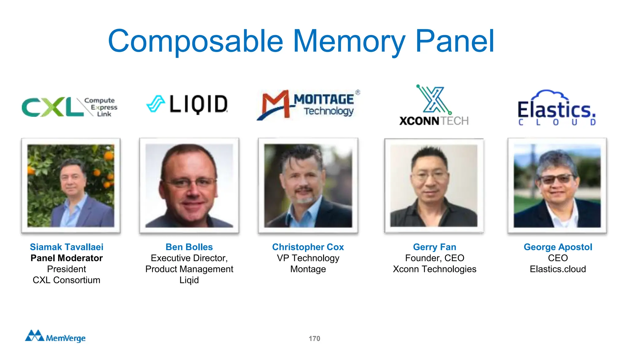 170
Ben Bolles
Executive Director,
Product Management
Liqid
Gerry Fan
Founder, CEO
Xconn Technologies
Siamak Tavallaei
Panel Moderator
President
CXL Consortium
George Apostol
CEO
Elastics.cloud
Christopher Cox
VP Technology
Montage
Composable Memory Panel
 