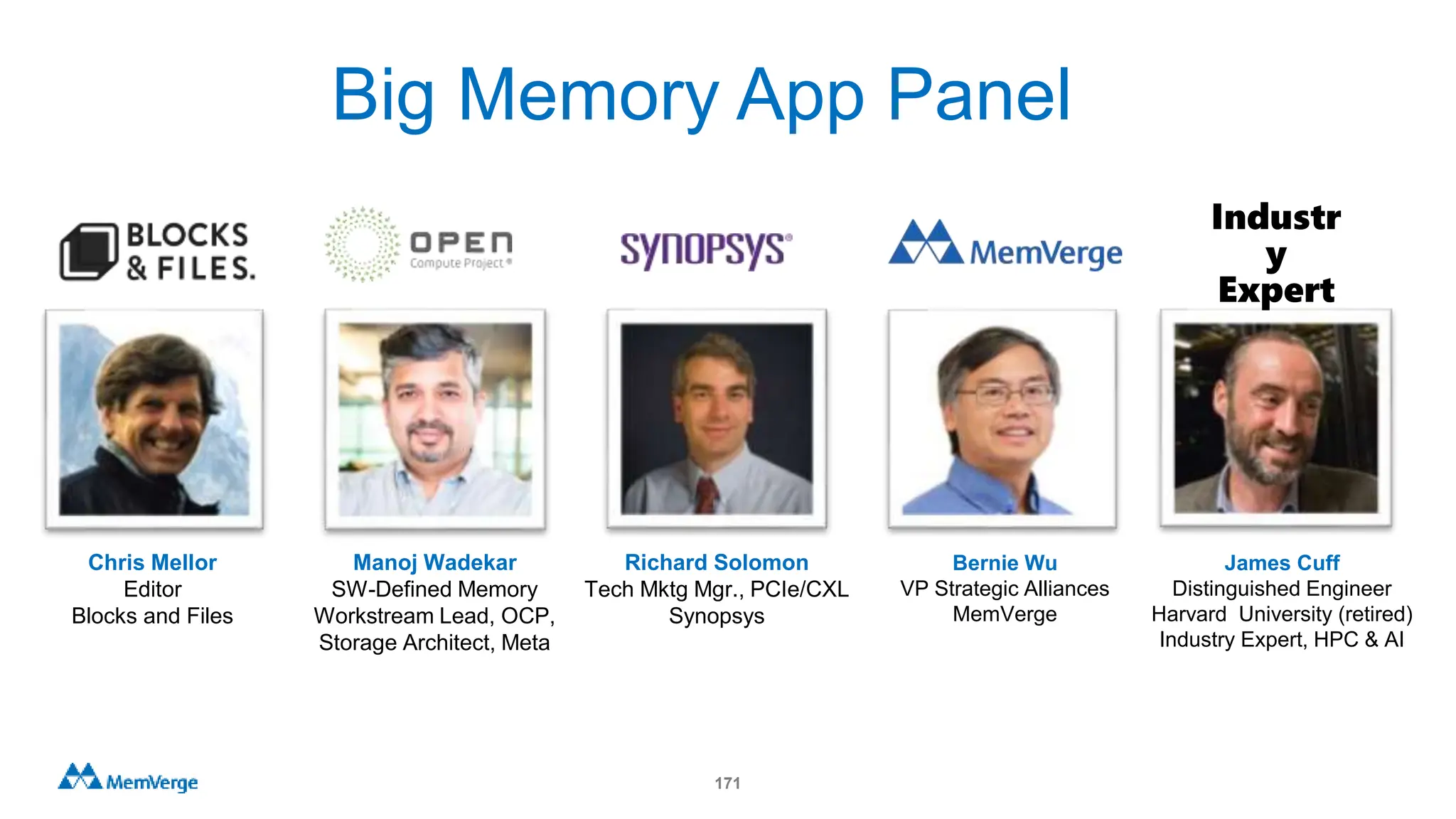 171
Chris Mellor
Editor
Blocks and Files
Manoj Wadekar
SW-Defined Memory
Workstream Lead, OCP,
Storage Architect, Meta
Richard Solomon
Tech Mktg Mgr., PCIe/CXL
Synopsys
Bernie Wu
VP Strategic Alliances
MemVerge
James Cuff
Distinguished Engineer
Harvard University (retired)
Industry Expert, HPC & AI
Industr
y
Expert
Big Memory App Panel
 