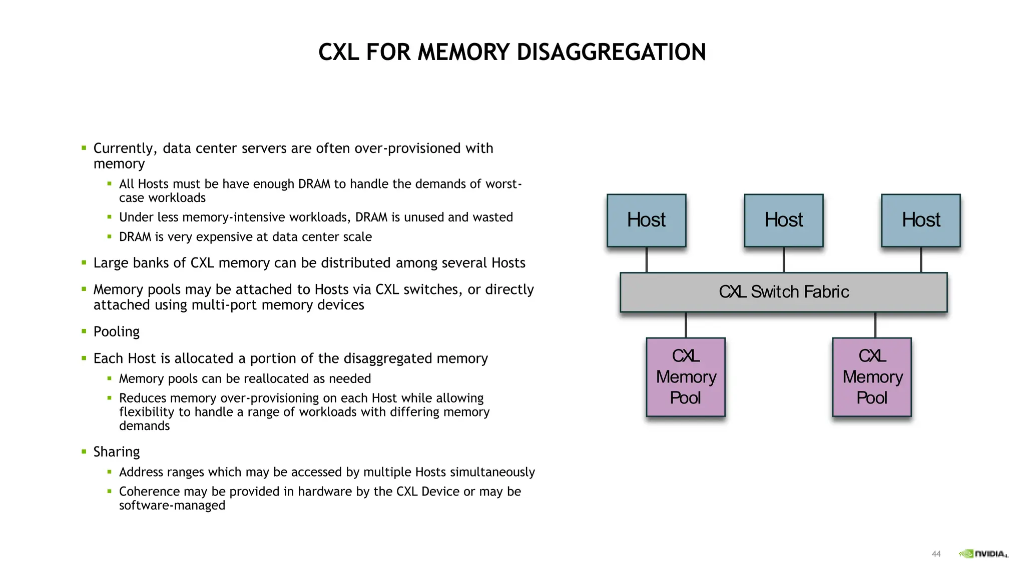 44
CXL FOR MEMORY DISAGGREGATION
 Currently, data center servers are often over-provisioned with
memory
 All Hosts must be have enough DRAM to handle the demands of worst-
case workloads
 Under less memory-intensive workloads, DRAM is unused and wasted
 DRAM is very expensive at data center scale
 Large banks of CXL memory can be distributed among several Hosts
 Memory pools may be attached to Hosts via CXL switches, or directly
attached using multi-port memory devices
 Pooling
 Each Host is allocated a portion of the disaggregated memory
 Memory pools can be reallocated as needed
 Reduces memory over-provisioning on each Host while allowing
flexibility to handle a range of workloads with differing memory
demands
 Sharing
 Address ranges which may be accessed by multiple Hosts simultaneously
 Coherence may be provided in hardware by the CXL Device or may be
software-managed
CXL Switch Fabric
Host Host Host
CXL
Memory
Pool
CXL
Memory
Pool
 