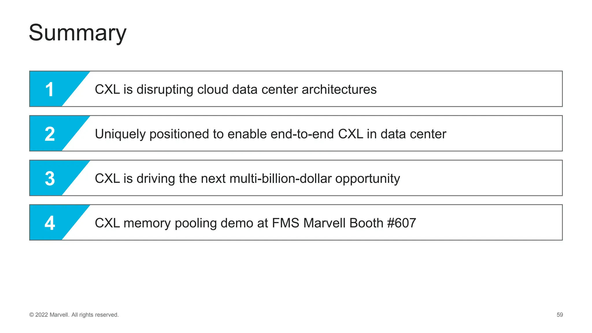 © 2022 Marvell. All rights reserved. 59
Summary
1 CXL is disrupting cloud data center architectures
2 Uniquely positioned to enable end-to-end CXL in data center
3 CXL is driving the next multi-billion-dollar opportunity
4 CXL memory pooling demo at FMS Marvell Booth #607
 