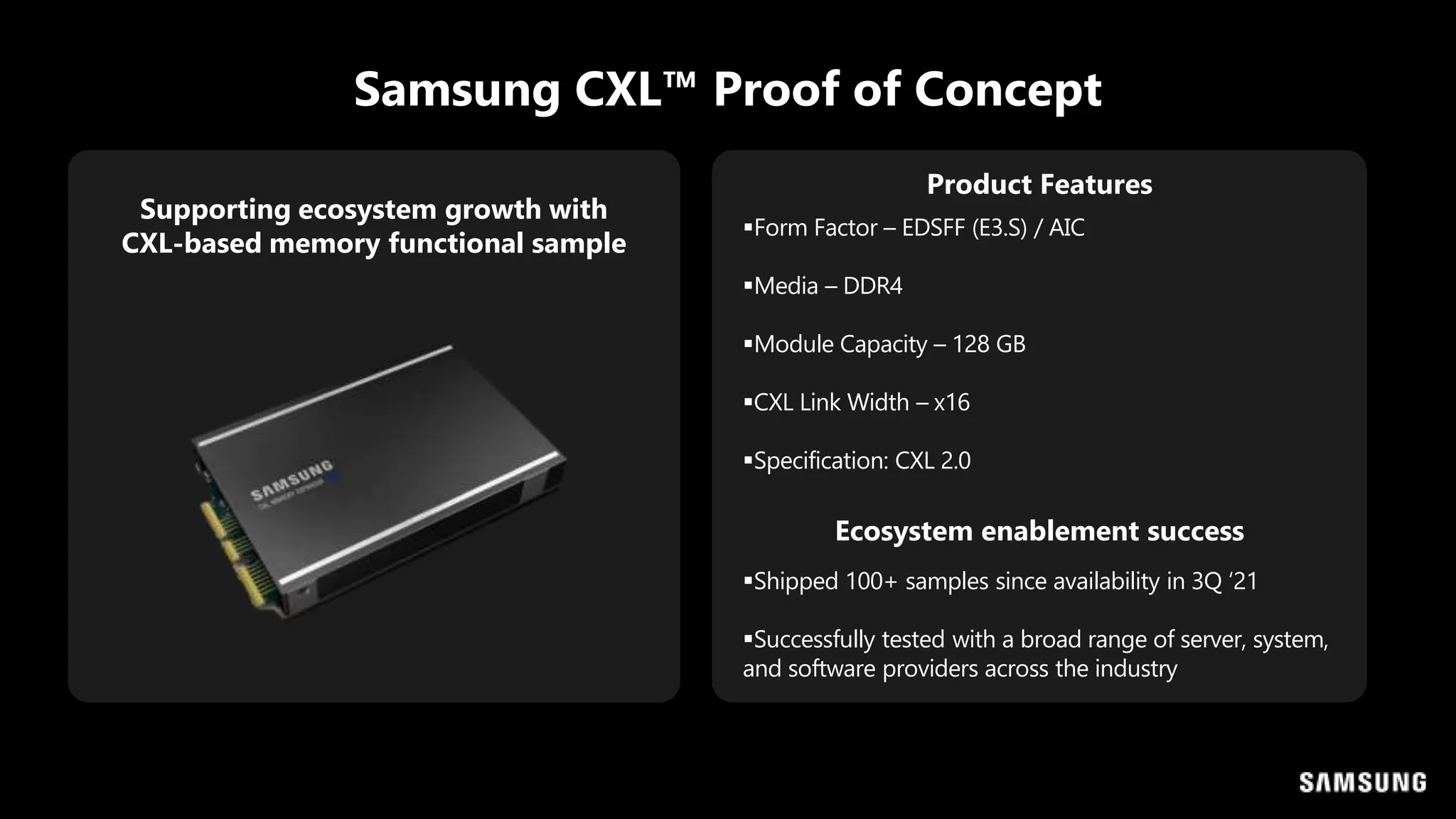 Samsung CXL™ Proof of Concept
Supporting ecosystem growth with
CXL-based memory functional sample
Form Factor – EDSFF (E3.S) / AIC
Media – DDR4
Module Capacity – 128 GB
CXL Link Width – x16
Specification: CXL 2.0
Product Features
Ecosystem enablement success
Shipped 100+ samples since availability in 3Q ‘21
Successfully tested with a broad range of server, system,
and software providers across the industry
 