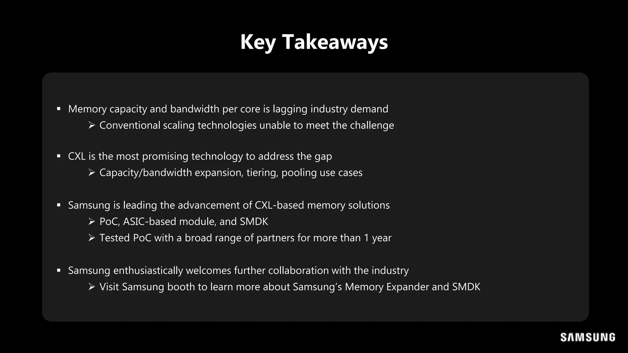  Memory capacity and bandwidth per core is lagging industry demand
 Conventional scaling technologies unable to meet the challenge
 CXL is the most promising technology to address the gap
 Capacity/bandwidth expansion, tiering, pooling use cases
 Samsung is leading the advancement of CXL-based memory solutions
 PoC, ASIC-based module, and SMDK
 Tested PoC with a broad range of partners for more than 1 year
 Samsung enthusiastically welcomes further collaboration with the industry
 Visit Samsung booth to learn more about Samsung’s Memory Expander and SMDK
Key Takeaways
 
