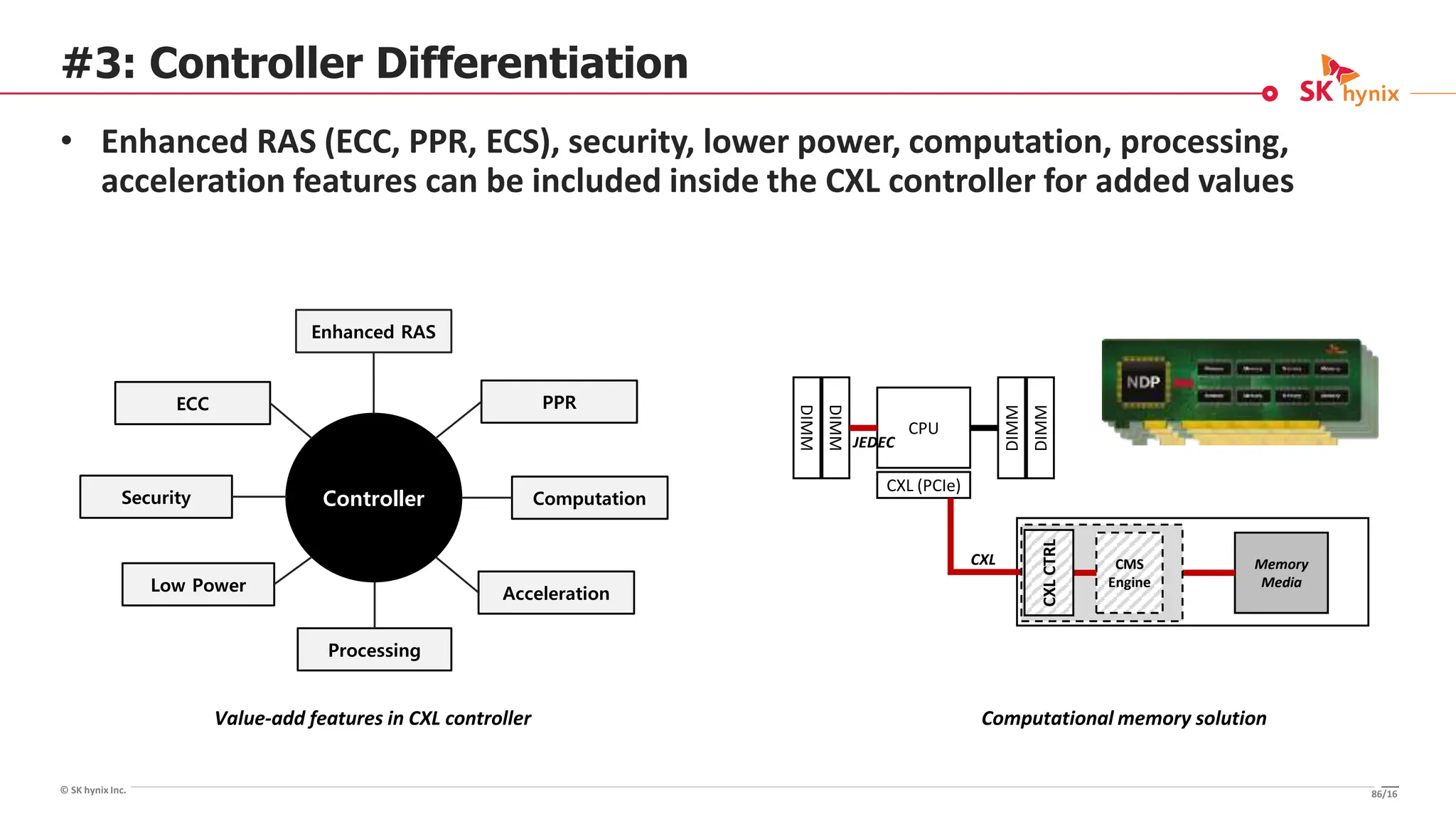 © SK hynix Inc.
#3: Controller Differentiation
• Enhanced RAS (ECC, PPR, ECS), security, lower power, computation, processing,
acceleration features can be included inside the CXL controller for added values
CPU
DIMM
DIMM
DIMM
DIMM
Memory
Media
CXL (PCIe)
CXL CMS
Engine
CXL
CTRL
JEDEC
Computational memory solution
Enhanced RAS
ECC
Low Power
Processing
PPR
Controller Computation
Acceleration
Security
Value-add features in CXL controller
86/16
 