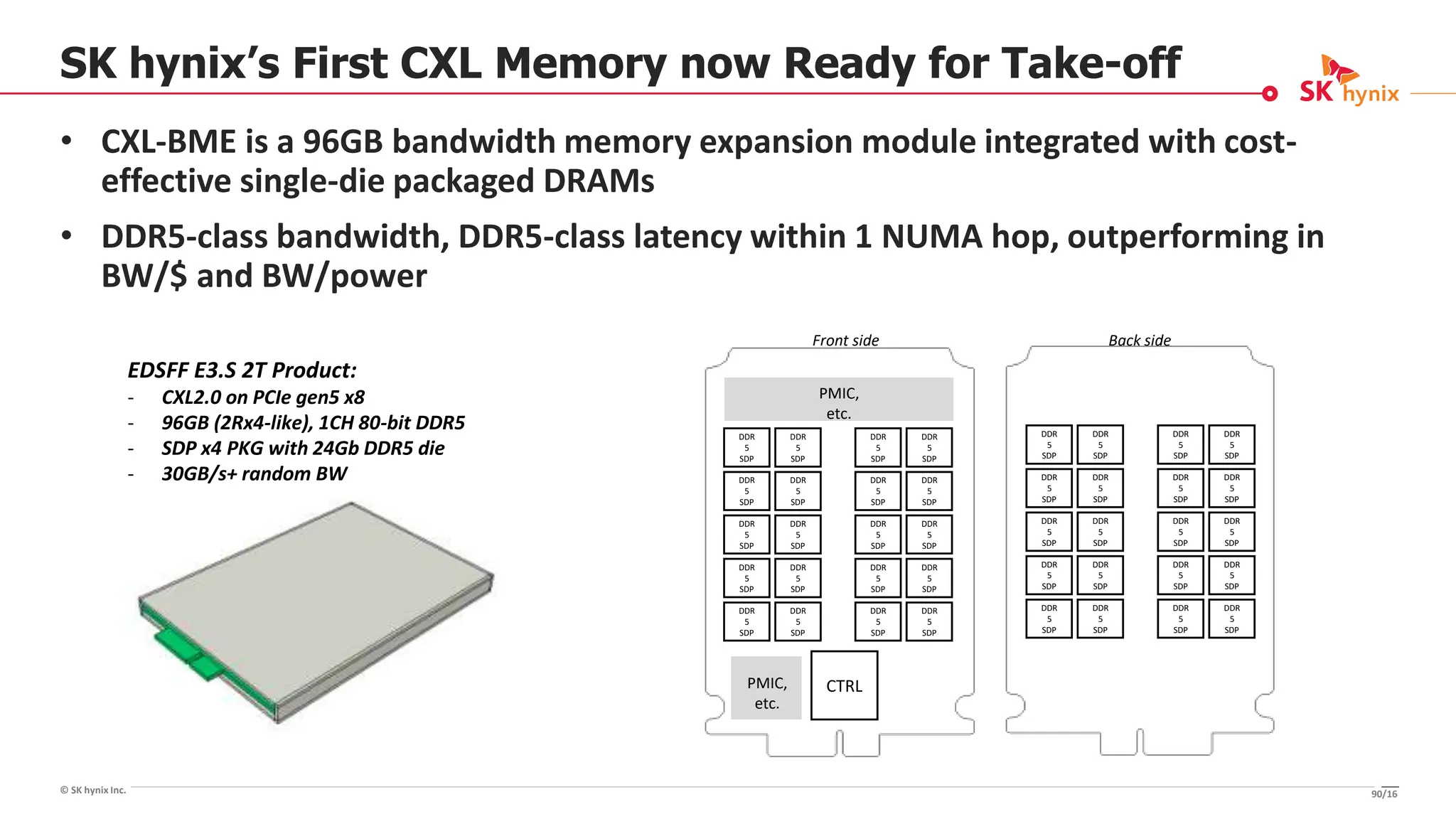 © SK hynix Inc.
SK hynix’s First CXL Memory now Ready for Take-off
• CXL-BME is a 96GB bandwidth memory expansion module integrated with cost-
effective single-die packaged DRAMs
• DDR5-class bandwidth, DDR5-class latency within 1 NUMA hop, outperforming in
BW/$ and BW/power
EDSFF E3.S 2T Product:
- CXL2.0 on PCIe gen5 x8
- 96GB (2Rx4-like), 1CH 80-bit DDR5
- SDP x4 PKG with 24Gb DDR5 die
- 30GB/s+ random BW
DDR
5
SDP
CTRL
PMIC,
etc.
PMIC,
etc.
DDR
5
SDP
DDR
5
SDP
DDR
5
SDP
DDR
5
SDP
DDR
5
SDP
DDR
5
SDP
DDR
5
SDP
DDR
5
SDP
DDR
5
SDP
DDR
5
SDP
DDR
5
SDP
DDR
5
SDP
DDR
5
SDP
DDR
5
SDP
DDR
5
SDP
DDR
5
SDP
DDR
5
SDP
DDR
5
SDP
DDR
5
SDP
DDR
5
SDP
DDR
5
SDP
DDR
5
SDP
DDR
5
SDP
DDR
5
SDP
DDR
5
SDP
DDR
5
SDP
DDR
5
SDP
DDR
5
SDP
DDR
5
SDP
DDR
5
SDP
DDR
5
SDP
DDR
5
SDP
DDR
5
SDP
DDR
5
SDP
DDR
5
SDP
DDR
5
SDP
DDR
5
SDP
DDR
5
SDP
DDR
5
SDP
Front side Back side
90/16
 