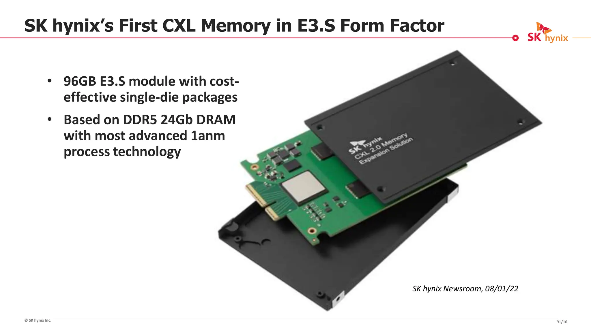 © SK hynix Inc.
SK hynix’s First CXL Memory in E3.S Form Factor
91/16
• 96GB E3.S module with cost-
effective single-die packages
• Based on DDR5 24Gb DRAM
with most advanced 1anm
process technology
SK hynix Newsroom, 08/01/22
 
