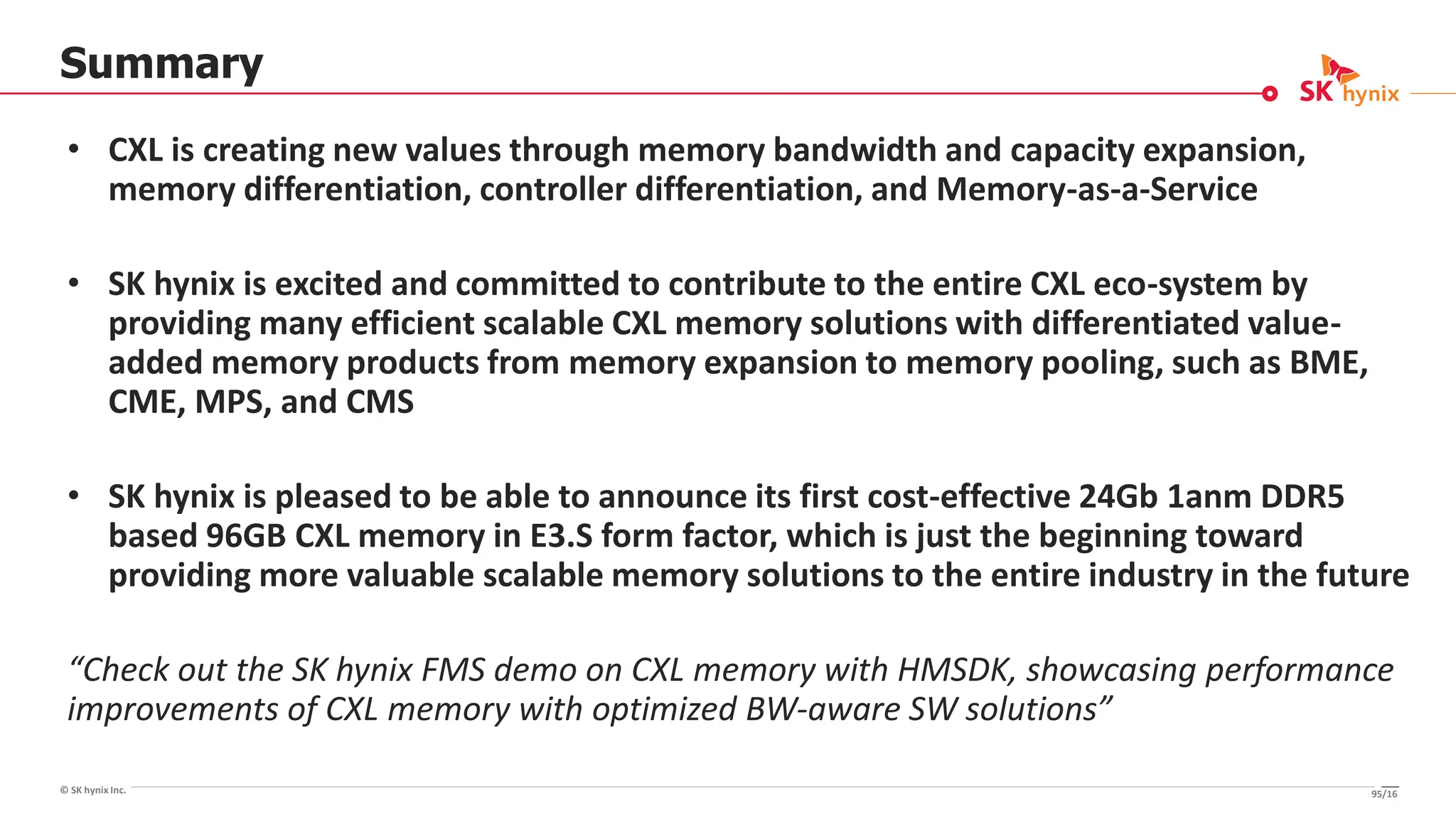 © SK hynix Inc.
Summary
• CXL is creating new values through memory bandwidth and capacity expansion,
memory differentiation, controller differentiation, and Memory-as-a-Service
• SK hynix is excited and committed to contribute to the entire CXL eco-system by
providing many efficient scalable CXL memory solutions with differentiated value-
added memory products from memory expansion to memory pooling, such as BME,
CME, MPS, and CMS
• SK hynix is pleased to be able to announce its first cost-effective 24Gb 1anm DDR5
based 96GB CXL memory in E3.S form factor, which is just the beginning toward
providing more valuable scalable memory solutions to the entire industry in the future
“Check out the SK hynix FMS demo on CXL memory with HMSDK, showcasing performance
improvements of CXL memory with optimized BW-aware SW solutions”
95/16
 