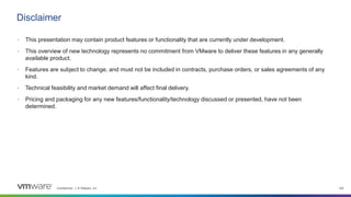 Confidential │ © VMware, Inc. 109
• This presentation may contain product features or functionality that are currently under development.
• This overview of new technology represents no commitment from VMware to deliver these features in any generally
available product.
• Features are subject to change, and must not be included in contracts, purchase orders, or sales agreements of any
kind.
• Technical feasibility and market demand will affect final delivery.
• Pricing and packaging for any new features/functionality/technology discussed or presented, have not been
determined.
Disclaimer
 