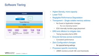 Confidential │ © VMware, Inc. 114
vCenter
Tiered Memory
ESXi
Memory Hardware
DDR CXL attached/
Remote Memory/ Slower
Memory
CXL or RDMA
over Ethernet
NVMe Pooled
NVMe
Container
CRX
• Higher Density, more capacity
• Lower TCO
• Negligible Performance Degradation
• Transparent – Single volatile memory address
• No Guest or Application changes
• Run any Operating System
• ESX internally handles page placement
• DRS and vMotion to mitigate risks
• Tiering heuristics fed to DRS
• Ensures fairness across workloads
• Consistent performance
• Zero Configuration changes
• No special tiering settings
• Processor specific monitoring
• vMMR monitors at both VM- and Host-levels
Software Tiering
 