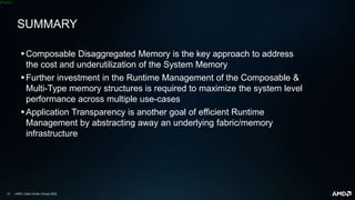 | AMD | Data Center Group| 2022
[Public]
SUMMARY
Composable Disaggregated Memory is the key approach to address
the cost and underutilization of the System Memory
Further investment in the Runtime Management of the Composable &
Multi-Type memory structures is required to maximize the system level
performance across multiple use-cases
Application Transparency is another goal of efficient Runtime
Management by abstracting away an underlying fabric/memory
infrastructure
 