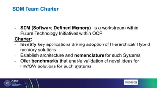 SDM Team Charter
- SDM (Software Defined Memory) is a workstream within
Future Technology Initiatives within OCP
Charter:
- Identify key applications driving adoption of Hierarchical/ Hybrid
memory solutions
- Establish architecture and nomenclature for such Systems
- Offer benchmarks that enable validation of novel ideas for
HW/SW solutions for such systems
 