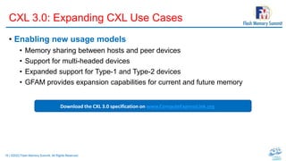 16 | ©2022 Flash Memory Summit. All Rights Reserved.
CXL 3.0: Expanding CXL Use Cases
• Enabling new usage models
• Memory sharing between hosts and peer devices
• Support for multi-headed devices
• Expanded support for Type-1 and Type-2 devices
• GFAM provides expansion capabilities for current and future memory
Download the CXL 3.0 specification on www.ComputeExpressLink.org
 