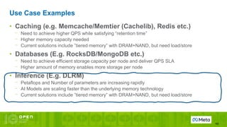 Use Case Examples
162
• Caching (e.g. Memcache/Memtier (Cachelib), Redis etc.)
⎻ Need to achieve higher QPS while satisfying “retention time”
⎻ Higher memory capacity needed
⎻ Current solutions include ”tiered memory” with DRAM+NAND, but need load/store
• Databases (E.g. RocksDB/MongoDB etc.)
⎻ Need to achieve efficient storage capacity per node and deliver QPS SLA
⎻ Higher amount of memory enables more storage per node
• Inference (E.g. DLRM)
⎻ Petaflops and Number of parameters are increasing rapidly
⎻ AI Models are scaling faster than the underlying memory technology
⎻ Current solutions include ”tiered memory” with DRAM+NAND, but need load/store
 