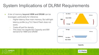 System Implications of DLRM Requirements
● A tier of memory beyond HBM and DRAM can be
leveraged, particularly for inference
○ Higher latency than main memory. But still tight
latency profile (e.g TLC Nand Flash does not
work)
○ Trade off perf for density
○ This does not negate the Capacity and BW
demand for HBM and DRAM
 
