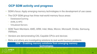 169
OCP SDM activity and progress
• SDM’s focus: Apply emerging memory technologies in the development of use cases
• The OCP SDM group has three real-world memory focus areas:
⎻ Databases/Caching
⎻ AI/ML & HPC
⎻ Virtualized Servers
• SDM Team Members: AMD, ARM, Intel, Meta, Micron, Microsoft, Omdia, Samsung,
VMWare,
• Vendors are demonstrating CXL Capable CPUs and devices
• Meta and others are investigating solutions to real world memory problems
SDM – Enabling memory solutions from emerging memory
technologies
 