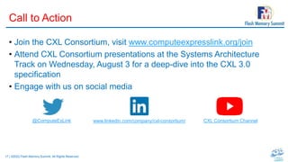 17 | ©2022 Flash Memory Summit. All Rights Reserved.
Call to Action
• Join the CXL Consortium, visit www.computeexpresslink.org/join
• Attend CXL Consortium presentations at the Systems Architecture
Track on Wednesday, August 3 for a deep-dive into the CXL 3.0
specification
• Engage with us on social media
@ComputeExLink www.linkedin.com/company/cxl-consortium/ CXL Consortium Channel
 