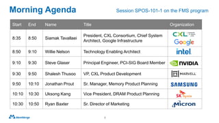 Morning Agenda
2
Start End Name Title Organization
8:35 8:50 Siamak Tavallaei
President, CXL Consortium, Chief System
Architect, Google Infrastructure
8:50 9:10 Willie Nelson Technology Enabling Architect
9:10 9:30 Steve Glaser Principal Engineer, PCI-SIG Board Member
9:30 9:50 Shalesh Thusoo VP, CXL Product Development
9:50 10:10 Jonathan Prout Sr. Manager, Memory Product Planning
10:10 10:30 Uksong Kang Vice President, DRAM Product Planning
10:30 10:50 Ryan Baxter Sr. Director of Marketing
Session SPOS-101-1 on the FMS program
 