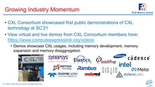 29 | ©2022 Flash Memory Summit. All Rights Reserved.
Growing Industry Momentum
• CXL Consortium showcased first public demonstrations of CXL
technology at SC’21
• View virtual and live demos from CXL Consortium members here:
https://www.computeexpresslink.org/videos
• Demos showcase CXL usages, including memory development, memory
expansion and memory disaggregation
 