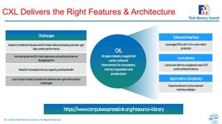 36 | ©2022 Flash Memory Summit. All Rights Reserved.
CXL Delivers the Right Features & Architecture
CXL
Anopen industry-supported
cache-coherent
interconnectforprocessors,
memoryexpansion and
accelerators
CoherentInterface
LeveragesPCIewith3mix-and-match
protocols
LowLatency
.Cacheand.MemorytargetedatnearCPU
cachecoherentlatency
AsymmetricComplexity
Easesburdensofcachecoherent
interfacedesigns
Challenges
Industrytrendsdriving demandforfasterdataprocessingandnext-gen
datacenterperformance
Increasingdemandforheterogeneouscomputing andserver
disaggregation
Needforincreasedmemorycapacityandbandwidth
Lackofopenindustrystandardtoaddressnext-geninterconnect
challenges
https://www.computeexpresslink.org/resource-library
 