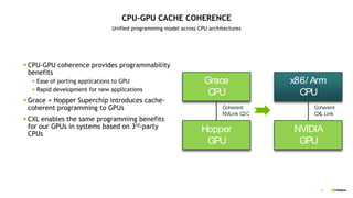41
CPU-GPU CACHE COHERENCE
Unified programming model across CPU architectures
 CPU-GPU coherence provides programmability
benefits
 Ease of porting applications to GPU
 Rapid development for new applications
 Grace + Hopper Superchip introduces cache-
coherent programming to GPUs
 CXL enables the same programming benefits
for our GPUs in systems based on 3rd-party
CPUs
Grace
CPU
Hopper
GPU
Coherent
NVLink C2C
x86/ Arm
CPU
NVIDIA
GPU
Coherent
CXL Link
 