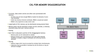 44
CXL FOR MEMORY DISAGGREGATION
 Currently, data center servers are often over-provisioned with
memory
 All Hosts must be have enough DRAM to handle the demands of worst-
case workloads
 Under less memory-intensive workloads, DRAM is unused and wasted
 DRAM is very expensive at data center scale
 Large banks of CXL memory can be distributed among several Hosts
 Memory pools may be attached to Hosts via CXL switches, or directly
attached using multi-port memory devices
 Pooling
 Each Host is allocated a portion of the disaggregated memory
 Memory pools can be reallocated as needed
 Reduces memory over-provisioning on each Host while allowing
flexibility to handle a range of workloads with differing memory
demands
 Sharing
 Address ranges which may be accessed by multiple Hosts simultaneously
 Coherence may be provided in hardware by the CXL Device or may be
software-managed
CXL Switch Fabric
Host Host Host
CXL
Memory
Pool
CXL
Memory
Pool
 