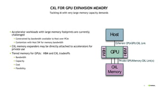 45
CXL FOR GPU EXPANSION MEMORY
Tackling AI with very large memory capacity demands
 Accelerator workloads with large memory footprints are currently
challenged
 Constrained by bandwidth available to Host over PCIe
 Contention with Host SW for memory bandwidth
 CXL memory expanders may be directly attached to accelerators for
private use
 Tiered memory for GPUs: HBM and CXL tradeoffs
 Bandwidth
 Capacity
 Cost
 Flexibility
GPU
Host
CXL
Memory
HBM
HBM
Coherent CPU-GPUCXL Link
Private GPU-MemoryCXL Link(s)
 