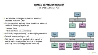 47
SHARED EXPANSION MEMORY
CPU-GPU Shared Memory Pools
 CXL enables sharing of expansion memory
between Host and GPU
 Future capabilities may allow expansion memory
to simultaneously be shared
 Among Hosts
 Between Hosts and Accelerators
 Flexibility in provisioning under varying demands
 Ease of programming model
 CXL Switch could be local physical switch or
virtual switch over other physical transport
enabling remote disaggregated memory
CXLSwitch
Host
CXL
Memory
GPU
CXLSwitch
Host
GPU
Host Host
CXL
Memory
Pool
GPU CXL
Memory
Pool
GPU CXL
Memory
Pool
 