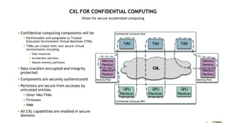48
CXL FOR CONFIDENTIAL COMPUTING
Vision for secure accelerated computing
 Confidential computing components will be
 Partitionable and assignable to Trusted
Execution Environment Virtual Machines (TVM)
 TVMs can create their own secure virtual
environments including
 Host resources
 Accelerator partition
 Shared memory partitions
 Data transfers encrypted and integrity
protected
 Components are securely authenticated
 Partitions are secure from accesses by
untrusted entities
 Other VMs/TVMs
 Firmware
 VMM
 All CXL capabilities are enabled in secure
domains
Memory Pool
Memory Pool
CXL
Confidential Compute Host
Confidential Compute GPU
TVM
GPU
Partition
TVM TVM
GPU
Partition
GPU
Partition
Memory
Partition
Memory
Partition
Memory
Partition
Memory
Partition
 