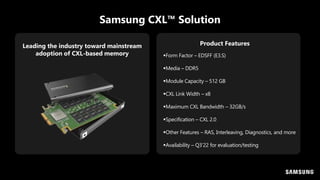 Samsung CXL™ Solution
Leading the industry toward mainstream
adoption of CXL-based memory Form Factor – EDSFF (E3.S)
Media – DDR5
Module Capacity – 512 GB
CXL Link Width – x8
Maximum CXL Bandwidth – 32GB/s
Specification – CXL 2.0
Other Features – RAS, Interleaving, Diagnostics, and more
Availability – Q3’22 for evaluation/testing
Product Features
 