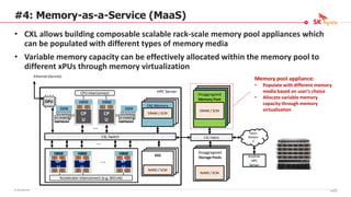 © SK hynix Inc.
#4: Memory-as-a-Service (MaaS)
• CXL allows building composable scalable rack-scale memory pool appliances which
can be populated with different types of memory media
• Variable memory capacity can be effectively allocated within the memory pool to
different xPUs through memory virtualization
CXL Memory
CXL Fabric
Disaggregated
Memory Pool
Fabric
Networ
k
DRAM / SCM
DRAM / SCM
Disaggregated
Storage Pools Another
HPC
Server
CXL Switch
Accelerator Interconnect (e.g.,NVLink)
NAND / SCM
SSD
NAND / SCM
DDR
HBM
CP
U
DDR
HBM
CP
U
HBM
GP
U
HBM
NP
U
HBM
xP
U
DPU
CPU Interconnect
Ethernet (Service)
HPC Server
Memory pool appliance:
• Populate with different memory
media based on user’s choice
• Allocate variable memory
capacity through memory
virtualization
87/16
 