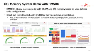 © SK hynix Inc.
CXL Memory System Demo with HMSDK
• HMSDK’s library stores data to both DRAM and CXL memory based on user-defined
ratio configuration
• Check out the SK hynix booth (#509) for the video demo presentation
• Also, at the booth check out the live demo on research studies regarding dynamic, elastic CXL memory
allocation
Advanced Research Project: Elastic CXL Memory Solution
HMSDK Example: 2:1 Ratio in DRAM:CXL Memory
93/16
 