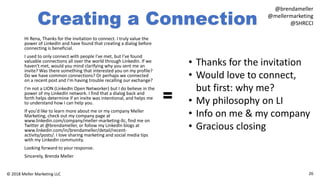 Creating a Connection
Hi Rena, Thanks for the invitation to connect. I truly value the
power of LinkedIn and have found that creating a dialog before
connecting is beneficial.
I used to only connect with people I've met, but I've found
valuable connections all over the world through LinkedIn. If we
haven't met, would you mind clarifying why you sent me an
invite? Was there something that interested you on my profile?
Do we have common connections? Or perhaps we connected
on a recent post and I'm having trouble recalling our exchange?
I’m not a LION (LinkedIn Open Networker) but I do believe in the
power of my LinkedIn network. I find that a dialog back and
forth helps determine if an invite was intentional, and helps me
to understand how I can help you.
If you'd like to learn more about me or my company Meller
Marketing, check out my company page at
www.linkedin.com/company/meller-marketing-llc, find me on
Twitter at @brendameller, or follow my LinkedIn blogs at
www.linkedin.com/in/brendameller/detail/recent-
activity/posts/. I love sharing marketing and social media tips
with my LinkedIn community.
Looking forward to your response.
Sincerely, Brenda Meller
26© 2018 Meller Marketing LLC
@brendameller
@mellermarketing
@SHRCCI
• Thanks for the invitation
• Would love to connect,
but first: why me?
• My philosophy on LI
• Info on me & my company
• Gracious closing
=
 