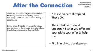 After the Connection
Thanks for connecting. My business is Meller
Marketing www.mellermarketing.com and I
help people and businesses with marketing and
social media.
Let me know if I can be a resource for you or
your company in those areas. Also, let me know
I can help you in your role. Brenda Meller
27© 2018 Meller Marketing LLC
@brendameller
@mellermarketing
@SHRCCI
• Not everyone will respond.
That’s OK
• Those that do respond
understand what you offer and
appreciate your offer to help
them
• PLUS: business development
 