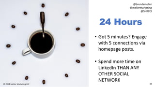 38© 2018 Meller Marketing LLC
@brendameller
@mellermarketing
@SHRCCI
24 Hours
• Got 5 minutes? Engage
with 5 connections via
homepage posts.
• Spend more time on
LinkedIn THAN ANY
OTHER SOCIAL
NETWORK
 
