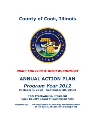 County of Cook, Illinois




 DRAFT FOR PUBLIC REVIEW/COMMENT

    ANNUAL ACTION PLAN
       Program Year 2012
   (October 1, 2012 – September 30, 2013)

         Toni Preckwinkle, President
     Cook County Board of Commissioners

Prepared by:   The Department of Planning and Development
                 of the Bureau of Economic Development
 