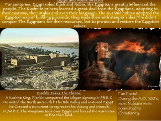 Egypt and Nubia interact
For centuries, Egypt ruled Kush and Nubia, the Egyptians greatly influenced the
people. The Kushnite princes learned a great deal from the Egyptians, adopting to
their customs, their styles and even their language. The Kushnie nobles adopted the
Egyptian way of building pyramids, they made them with steeper sides.The didn’t
conquer The Egyptians for their resources, but to protect and restore the Egyptian
values.
Piankhi Takes The Throne
A Kushite King, Piankhi conquered the Libyan dynasty in 751 B.C
He united the North an South f The Nile Valley and restored Egypt.
He Created a monument to represent his victory and triumph.
In 761 B.C The Assyrians took over Egypt and forced the Kushnites
to flee their land.
Fun Facts!
During the A.D. 500's,
most Nubians were
converted to
Christianity.
 
