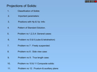 Projections of Solids:
1. Classification of Solids:
2. Important parameters:
3. Positions with Hp & Vp: Info:
4. Pattern of Standard Solution.
5. Problem no 1,2,3,4: General cases:
6. Problem no 5 & 6 (cube & tetrahedron)
7. Problem no 7 : Freely suspended:
8. Problem no 8 : Side view case:
9. Problem no 9 : True length case:
10. Problem no 10 & 11 Composite solids:
11. Problem no 12 : Frustum & auxiliary plane:
 
